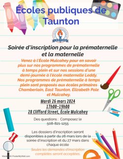 Écoles publiques de Taunton  Soirée d\'inscription pour la prématernelle et la maternelle  Venez à l\'École Mulcahey pour en savoir plus sur nos programmes de prématernelle à temps plein et sur nos sessions d\'une demi-journée à l\'école maternelle Leddy. Nos programmes de prématernelle à temps plein sont proposés aux écoles primaires Chamberlain, East Taunton, Elizabeth Pole et Mulcahey.    Mardi 26 mars 2024 17h00-19h00 28 Clifford Street, École Mulcahey    Des questions :  Composez le 508-821-1255  Les dossiers d\'inscription seront disponibles à partir du 26 mars lors de la soirée d\'inscription et du 27 mars dans chaque école.   Seules les demandes d\'inscription complètes seront acceptées.